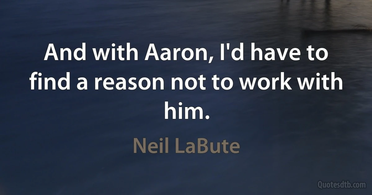 And with Aaron, I'd have to find a reason not to work with him. (Neil LaBute)