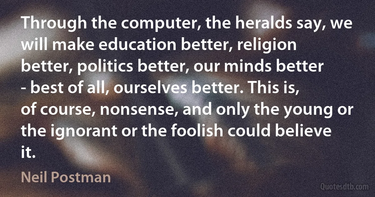 Through the computer, the heralds say, we will make education better, religion better, politics better, our minds better - best of all, ourselves better. This is, of course, nonsense, and only the young or the ignorant or the foolish could believe it. (Neil Postman)