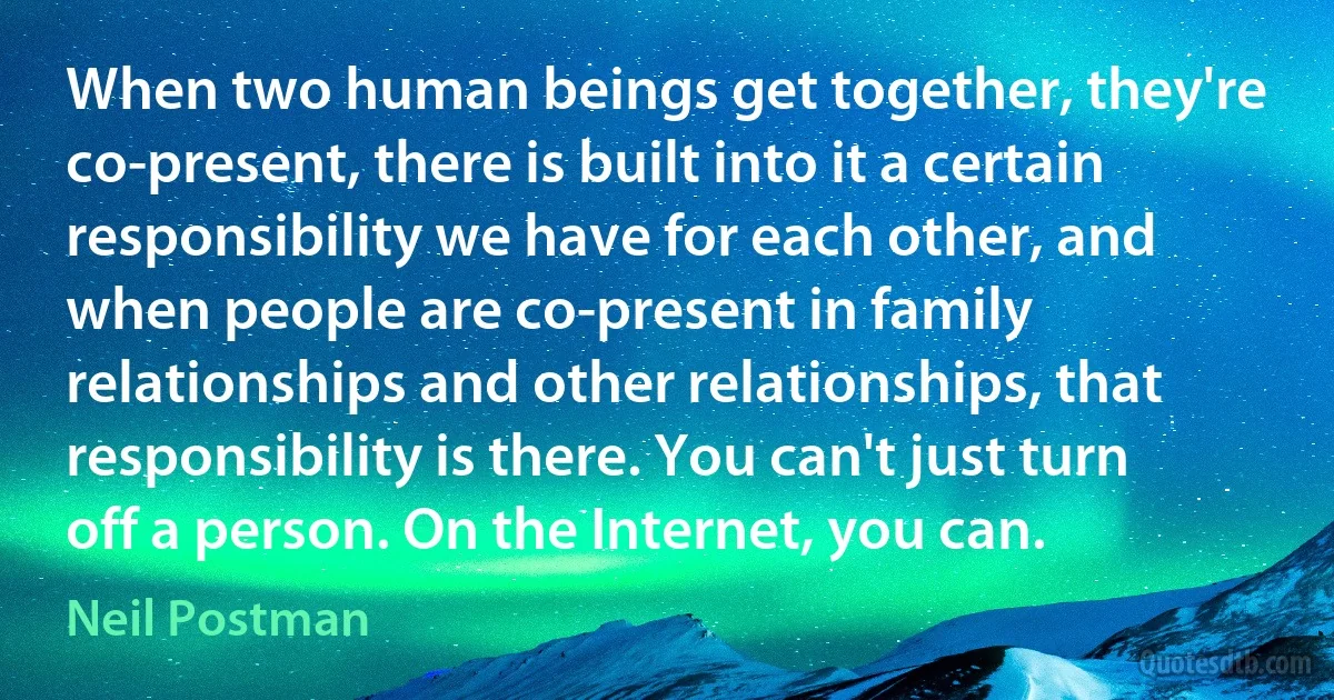 When two human beings get together, they're co-present, there is built into it a certain responsibility we have for each other, and when people are co-present in family relationships and other relationships, that responsibility is there. You can't just turn off a person. On the Internet, you can. (Neil Postman)