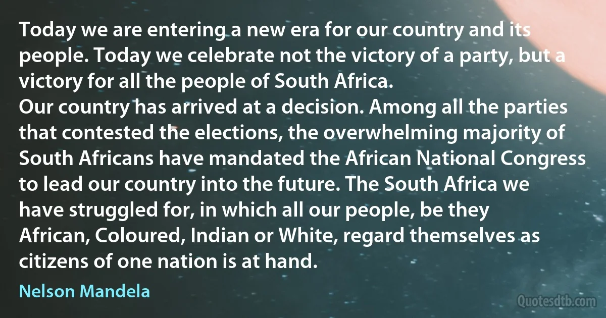 Today we are entering a new era for our country and its people. Today we celebrate not the victory of a party, but a victory for all the people of South Africa.
Our country has arrived at a decision. Among all the parties that contested the elections, the overwhelming majority of South Africans have mandated the African National Congress to lead our country into the future. The South Africa we have struggled for, in which all our people, be they African, Coloured, Indian or White, regard themselves as citizens of one nation is at hand. (Nelson Mandela)