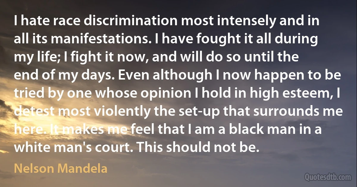 I hate race discrimination most intensely and in all its manifestations. I have fought it all during my life; I fight it now, and will do so until the end of my days. Even although I now happen to be tried by one whose opinion I hold in high esteem, I detest most violently the set-up that surrounds me here. It makes me feel that I am a black man in a white man's court. This should not be. (Nelson Mandela)