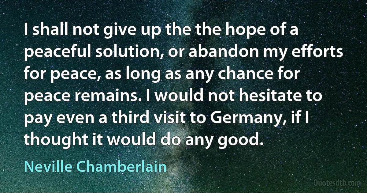 I shall not give up the the hope of a peaceful solution, or abandon my efforts for peace, as long as any chance for peace remains. I would not hesitate to pay even a third visit to Germany, if I thought it would do any good. (Neville Chamberlain)