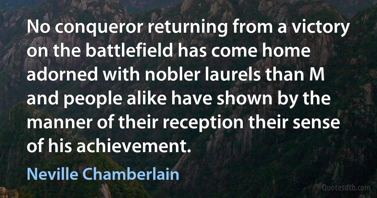 No conqueror returning from a victory on the battlefield has come home adorned with nobler laurels than M and people alike have shown by the manner of their reception their sense of his achievement. (Neville Chamberlain)