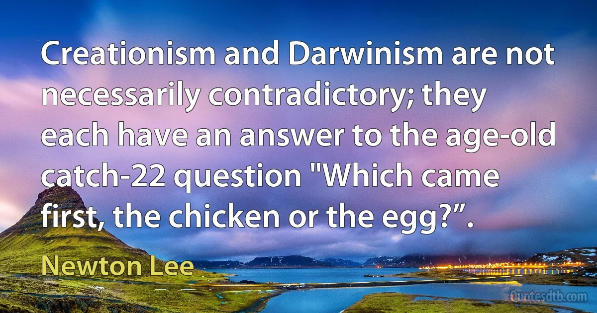 Creationism and Darwinism are not necessarily contradictory; they each have an answer to the age-old catch-22 question "Which came first, the chicken or the egg?”. (Newton Lee)