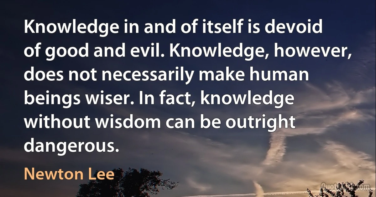 Knowledge in and of itself is devoid of good and evil. Knowledge, however, does not necessarily make human beings wiser. In fact, knowledge without wisdom can be outright dangerous. (Newton Lee)