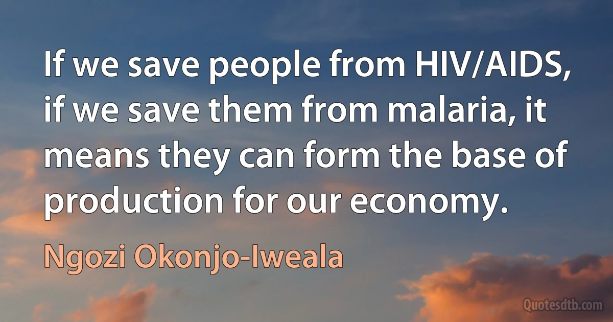 If we save people from HIV/AIDS, if we save them from malaria, it means they can form the base of production for our economy. (Ngozi Okonjo-Iweala)