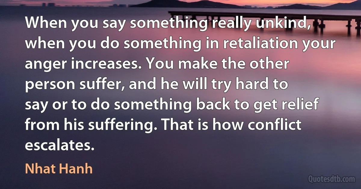 When you say something really unkind, when you do something in retaliation your anger increases. You make the other person suffer, and he will try hard to say or to do something back to get relief from his suffering. That is how conflict escalates. (Nhat Hanh)