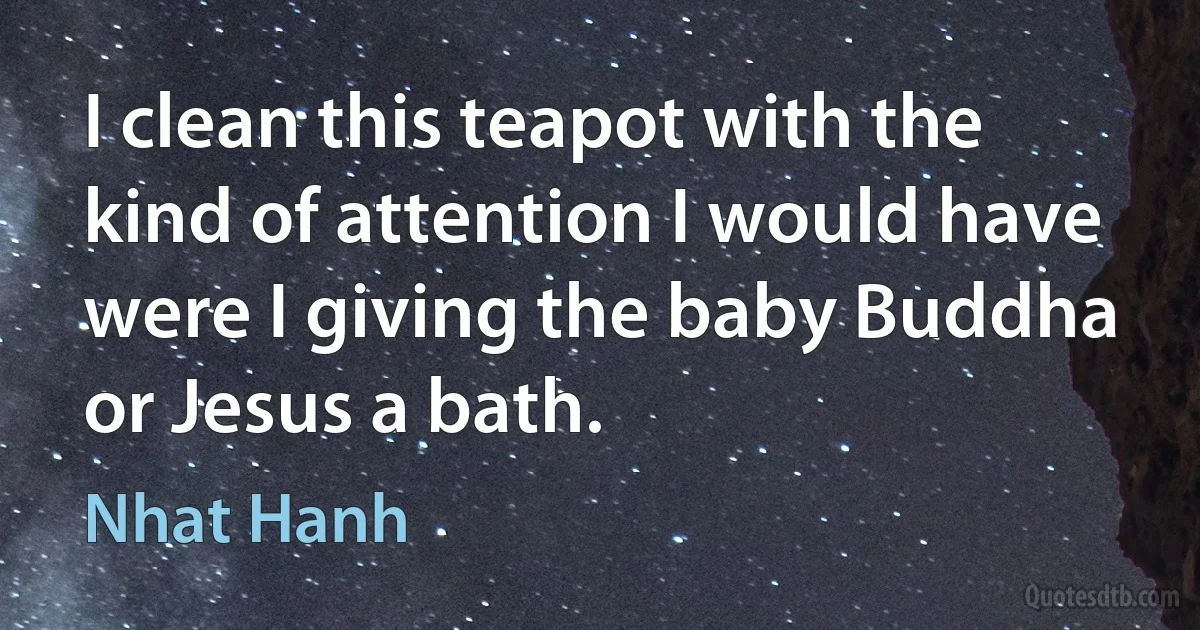 I clean this teapot with the kind of attention I would have were I giving the baby Buddha or Jesus a bath. (Nhat Hanh)