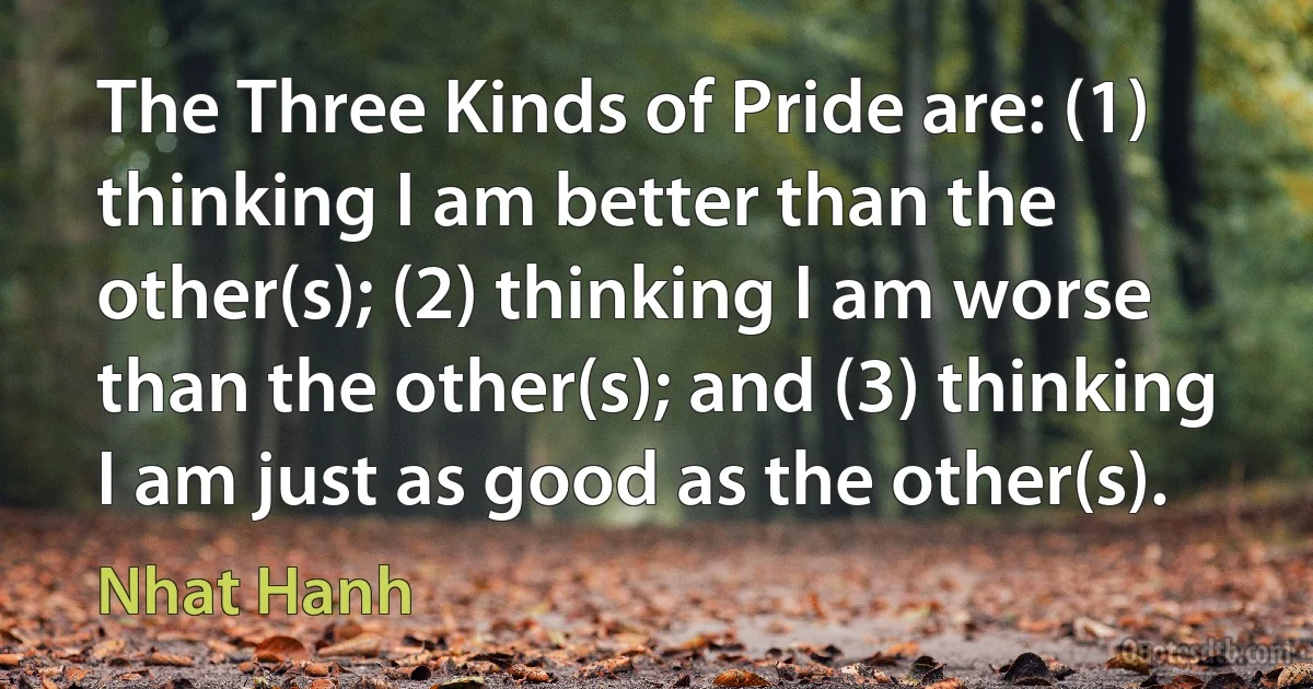 The Three Kinds of Pride are: (1) thinking I am better than the other(s); (2) thinking I am worse than the other(s); and (3) thinking I am just as good as the other(s). (Nhat Hanh)