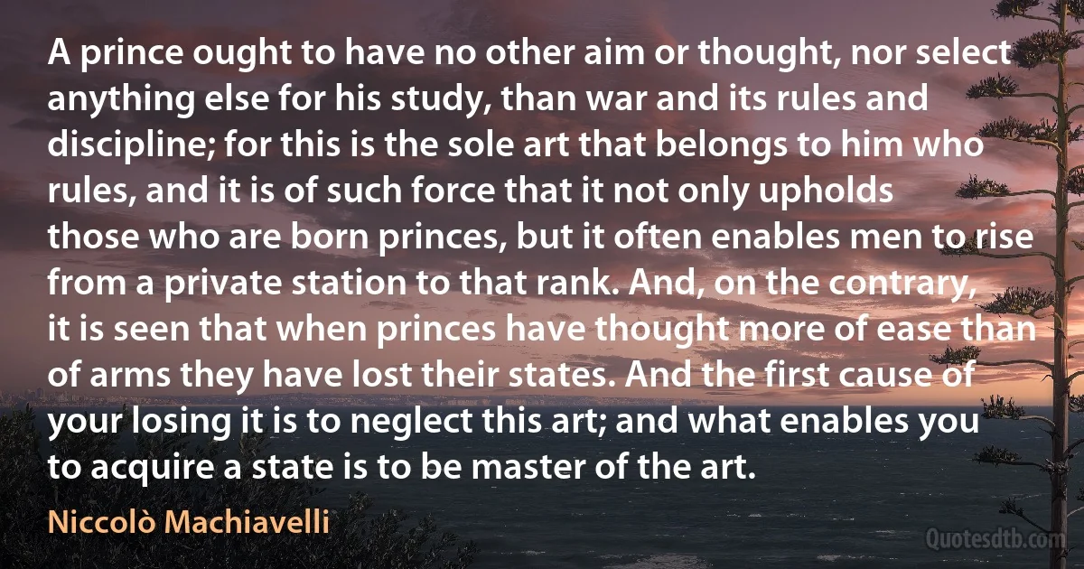 A prince ought to have no other aim or thought, nor select anything else for his study, than war and its rules and discipline; for this is the sole art that belongs to him who rules, and it is of such force that it not only upholds those who are born princes, but it often enables men to rise from a private station to that rank. And, on the contrary, it is seen that when princes have thought more of ease than of arms they have lost their states. And the first cause of your losing it is to neglect this art; and what enables you to acquire a state is to be master of the art. (Niccolò Machiavelli)