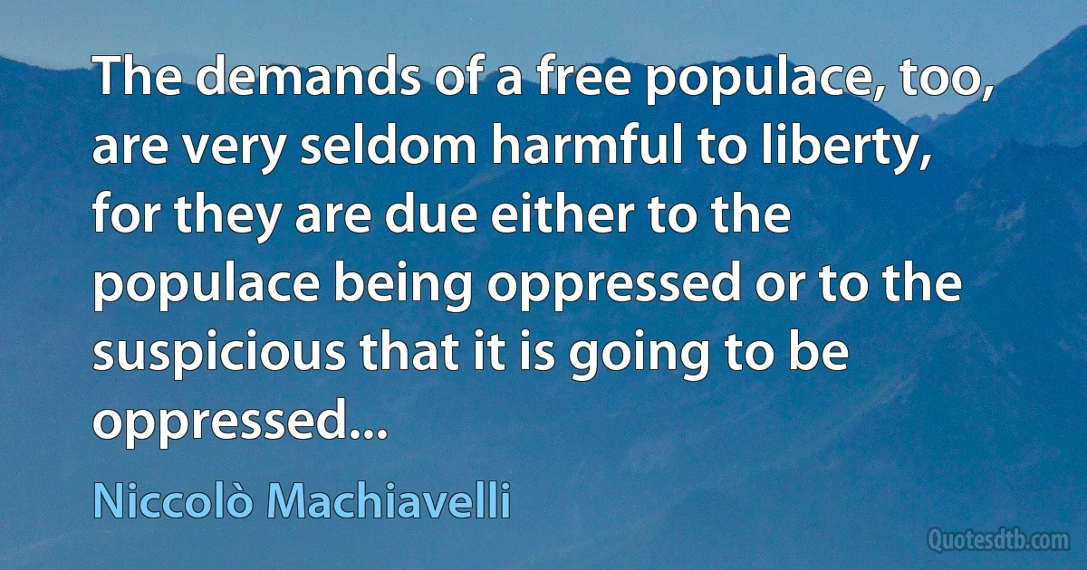 The demands of a free populace, too, are very seldom harmful to liberty, for they are due either to the populace being oppressed or to the suspicious that it is going to be oppressed... (Niccolò Machiavelli)