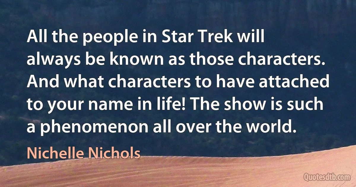 All the people in Star Trek will always be known as those characters. And what characters to have attached to your name in life! The show is such a phenomenon all over the world. (Nichelle Nichols)