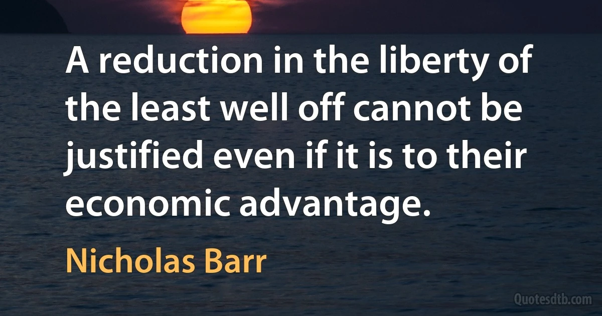 A reduction in the liberty of the least well off cannot be justified even if it is to their economic advantage. (Nicholas Barr)