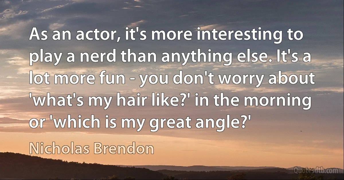 As an actor, it's more interesting to play a nerd than anything else. It's a lot more fun - you don't worry about 'what's my hair like?' in the morning or 'which is my great angle?' (Nicholas Brendon)