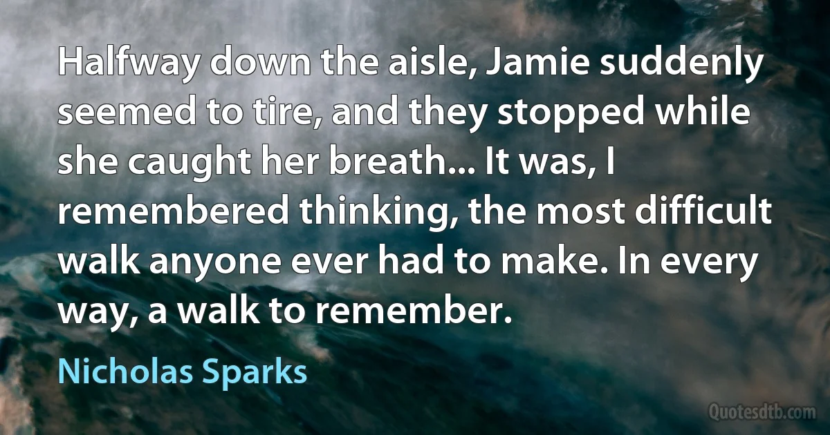 Halfway down the aisle, Jamie suddenly seemed to tire, and they stopped while she caught her breath... It was, I remembered thinking, the most difficult walk anyone ever had to make. In every way, a walk to remember. (Nicholas Sparks)