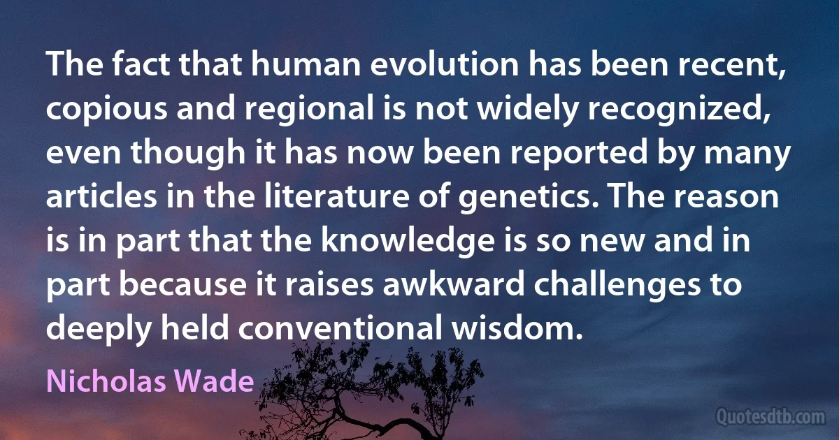 The fact that human evolution has been recent, copious and regional is not widely recognized, even though it has now been reported by many articles in the literature of genetics. The reason is in part that the knowledge is so new and in part because it raises awkward challenges to deeply held conventional wisdom. (Nicholas Wade)