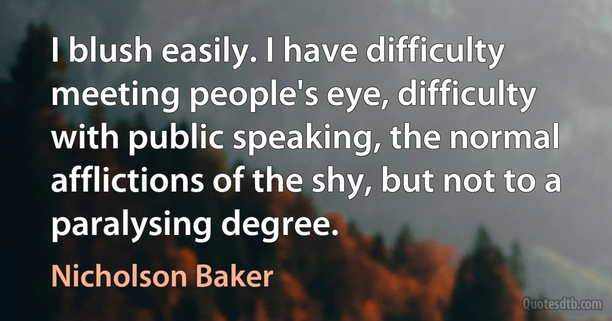 I blush easily. I have difficulty meeting people's eye, difficulty with public speaking, the normal afflictions of the shy, but not to a paralysing degree. (Nicholson Baker)