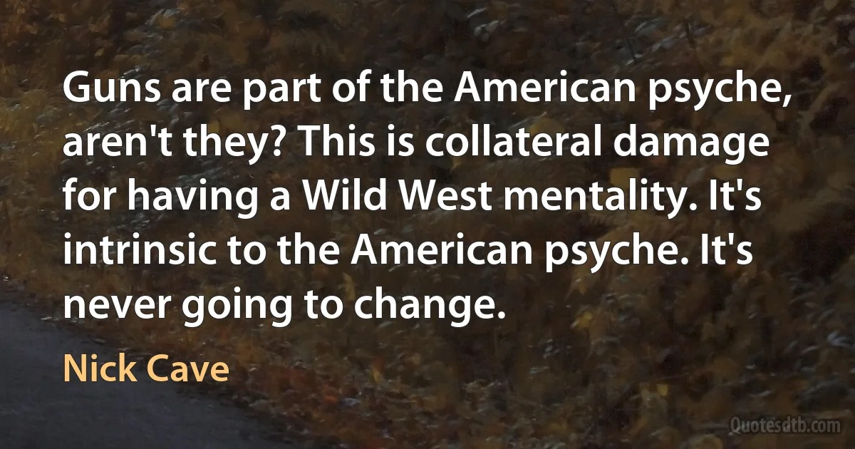 Guns are part of the American psyche, aren't they? This is collateral damage for having a Wild West mentality. It's intrinsic to the American psyche. It's never going to change. (Nick Cave)