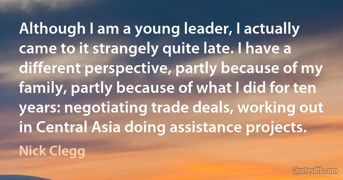 Although I am a young leader, I actually came to it strangely quite late. I have a different perspective, partly because of my family, partly because of what I did for ten years: negotiating trade deals, working out in Central Asia doing assistance projects. (Nick Clegg)