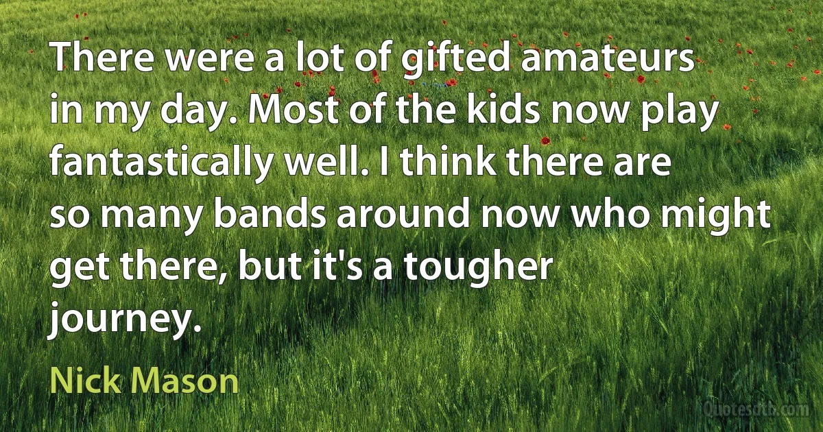 There were a lot of gifted amateurs in my day. Most of the kids now play fantastically well. I think there are so many bands around now who might get there, but it's a tougher journey. (Nick Mason)