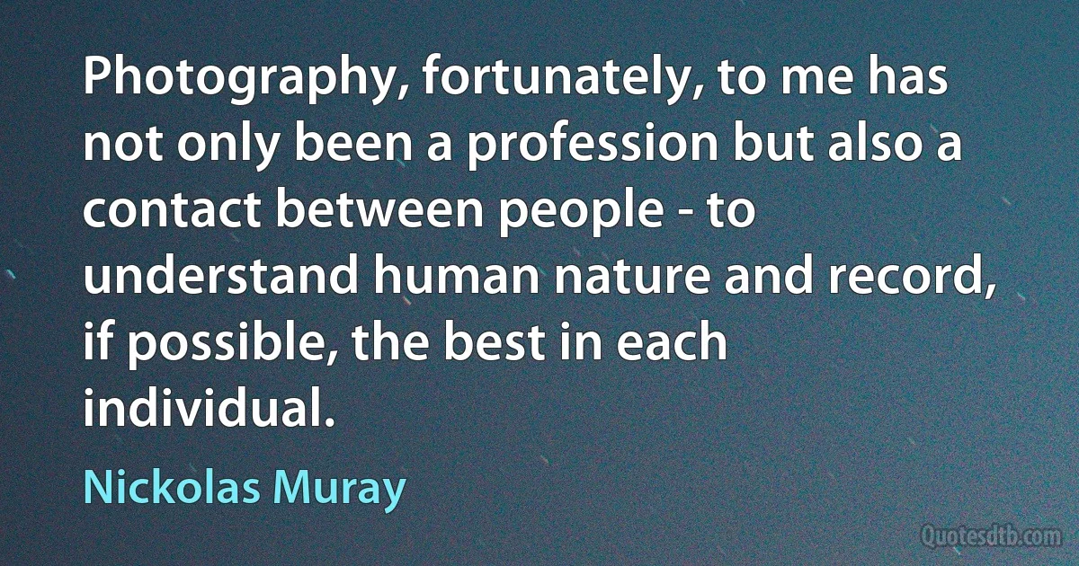 Photography, fortunately, to me has not only been a profession but also a contact between people - to understand human nature and record, if possible, the best in each individual. (Nickolas Muray)