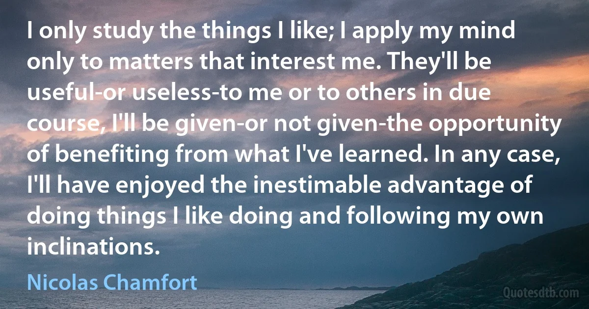 I only study the things I like; I apply my mind only to matters that interest me. They'll be useful-or useless-to me or to others in due course, I'll be given-or not given-the opportunity of benefiting from what I've learned. In any case, I'll have enjoyed the inestimable advantage of doing things I like doing and following my own inclinations. (Nicolas Chamfort)