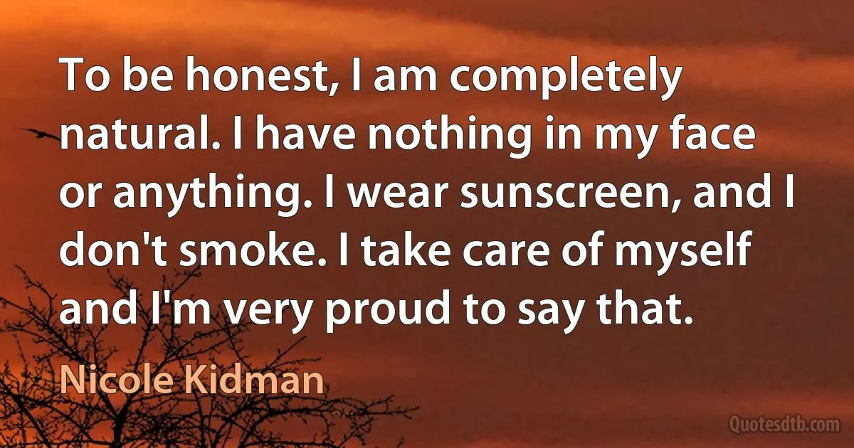 To be honest, I am completely natural. I have nothing in my face or anything. I wear sunscreen, and I don't smoke. I take care of myself and I'm very proud to say that. (Nicole Kidman)