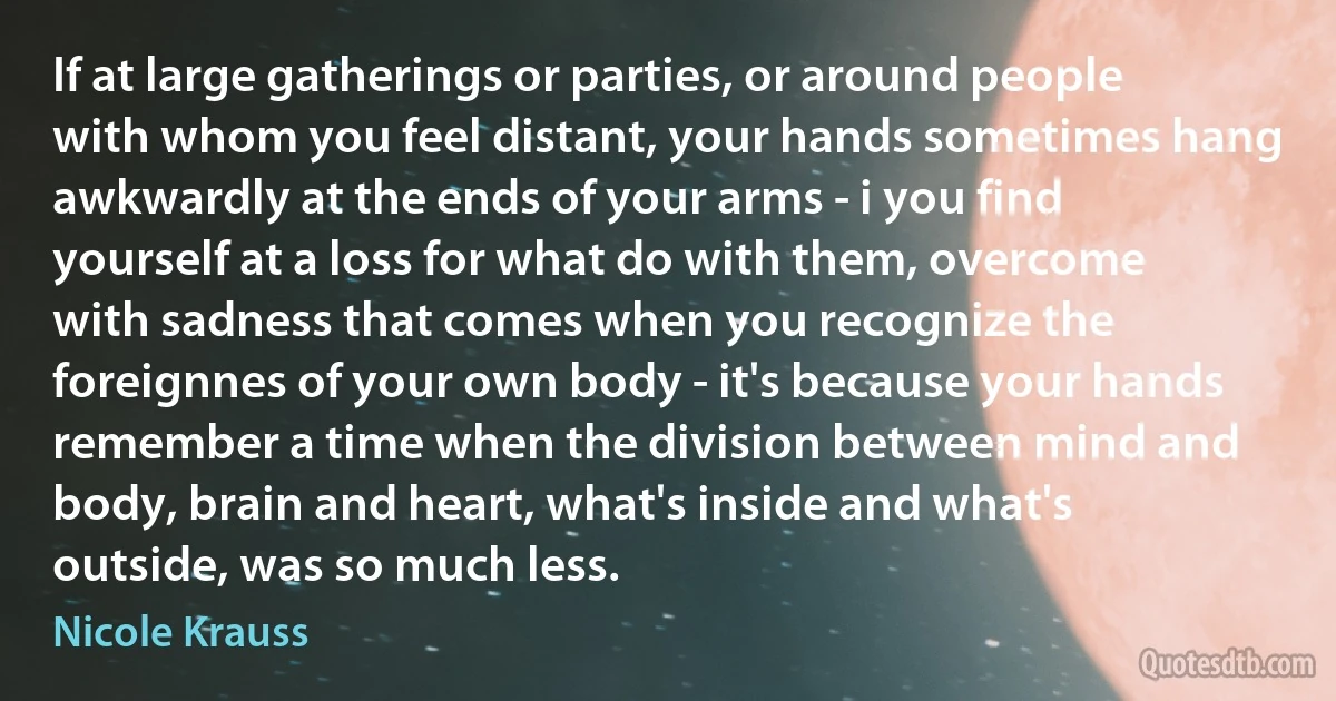 If at large gatherings or parties, or around people with whom you feel distant, your hands sometimes hang awkwardly at the ends of your arms - i you find yourself at a loss for what do with them, overcome with sadness that comes when you recognize the foreignnes of your own body - it's because your hands remember a time when the division between mind and body, brain and heart, what's inside and what's outside, was so much less. (Nicole Krauss)