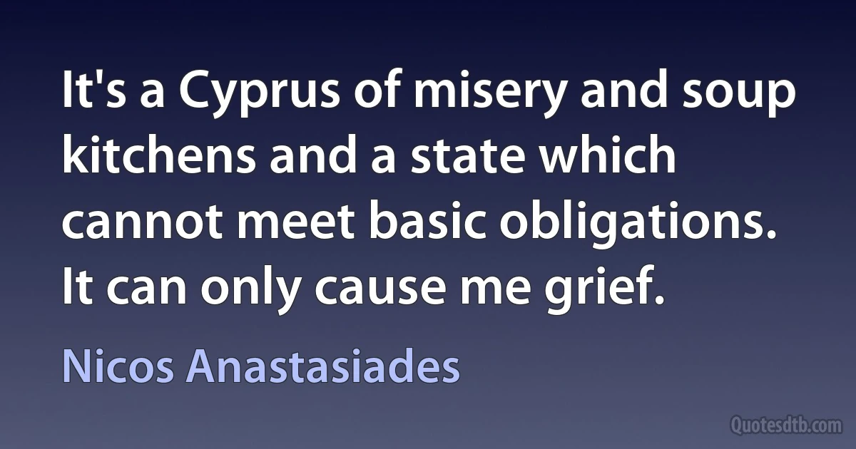 It's a Cyprus of misery and soup kitchens and a state which cannot meet basic obligations. It can only cause me grief. (Nicos Anastasiades)