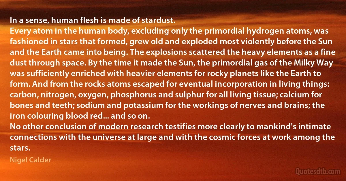 In a sense, human flesh is made of stardust.
Every atom in the human body, excluding only the primordial hydrogen atoms, was fashioned in stars that formed, grew old and exploded most violently before the Sun and the Earth came into being. The explosions scattered the heavy elements as a fine dust through space. By the time it made the Sun, the primordial gas of the Milky Way was sufficiently enriched with heavier elements for rocky planets like the Earth to form. And from the rocks atoms escaped for eventual incorporation in living things: carbon, nitrogen, oxygen, phosphorus and sulphur for all living tissue; calcium for bones and teeth; sodium and potassium for the workings of nerves and brains; the iron colouring blood red... and so on.
No other conclusion of modern research testifies more clearly to mankind's intimate connections with the universe at large and with the cosmic forces at work among the stars. (Nigel Calder)