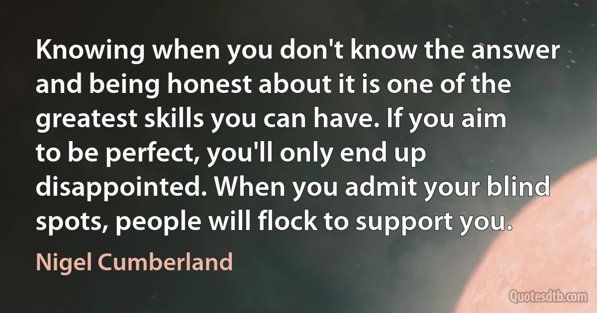 Knowing when you don't know the answer and being honest about it is one of the greatest skills you can have. If you aim to be perfect, you'll only end up disappointed. When you admit your blind spots, people will flock to support you. (Nigel Cumberland)