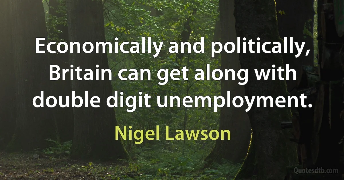 Economically and politically, Britain can get along with double digit unemployment. (Nigel Lawson)