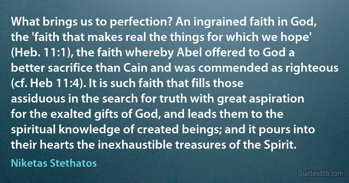 What brings us to perfection? An ingrained faith in God, the 'faith that makes real the things for which we hope' (Heb. 11:1), the faith whereby Abel offered to God a better sacrifice than Cain and was commended as righteous (cf. Heb 11:4). It is such faith that fills those assiduous in the search for truth with great aspiration for the exalted gifts of God, and leads them to the spiritual knowledge of created beings; and it pours into their hearts the inexhaustible treasures of the Spirit. (Niketas Stethatos)