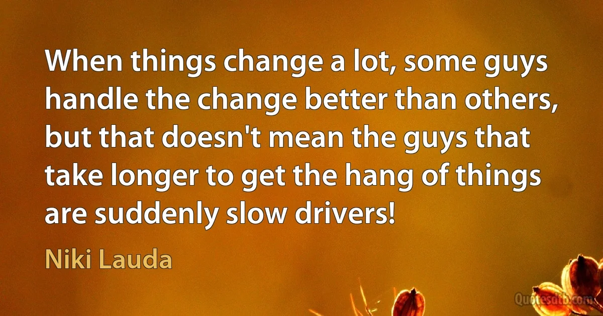 When things change a lot, some guys handle the change better than others, but that doesn't mean the guys that take longer to get the hang of things are suddenly slow drivers! (Niki Lauda)