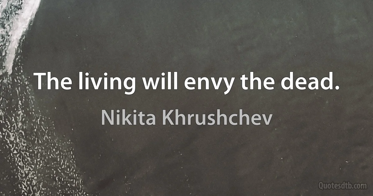 The living will envy the dead. (Nikita Khrushchev)