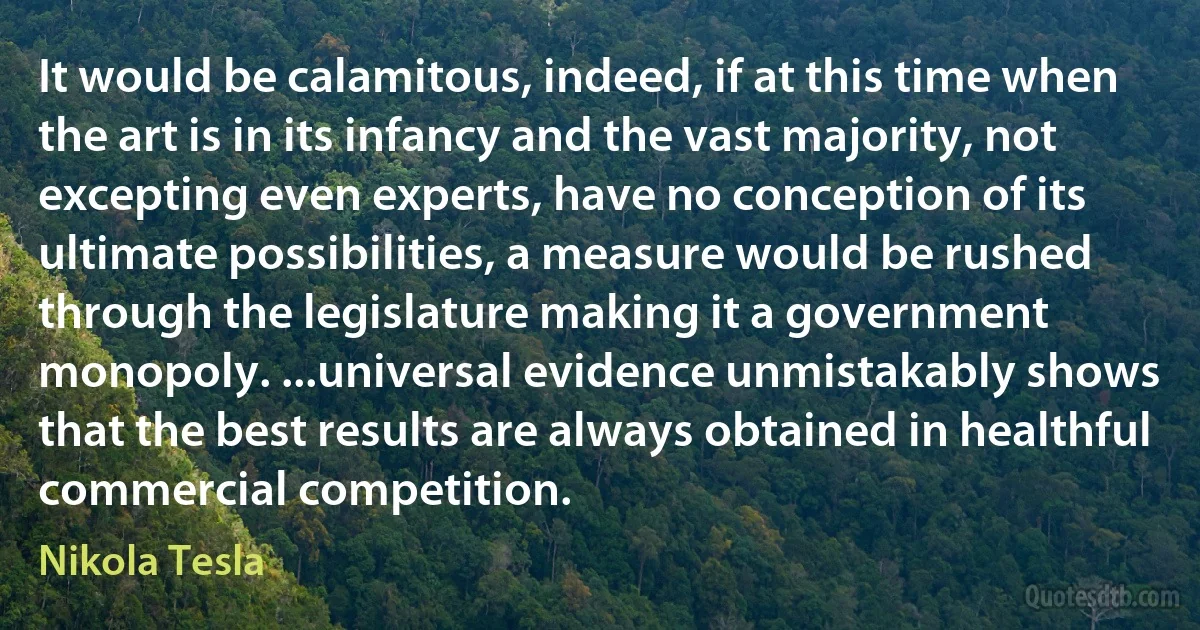 It would be calamitous, indeed, if at this time when the art is in its infancy and the vast majority, not excepting even experts, have no conception of its ultimate possibilities, a measure would be rushed through the legislature making it a government monopoly. ...universal evidence unmistakably shows that the best results are always obtained in healthful commercial competition. (Nikola Tesla)