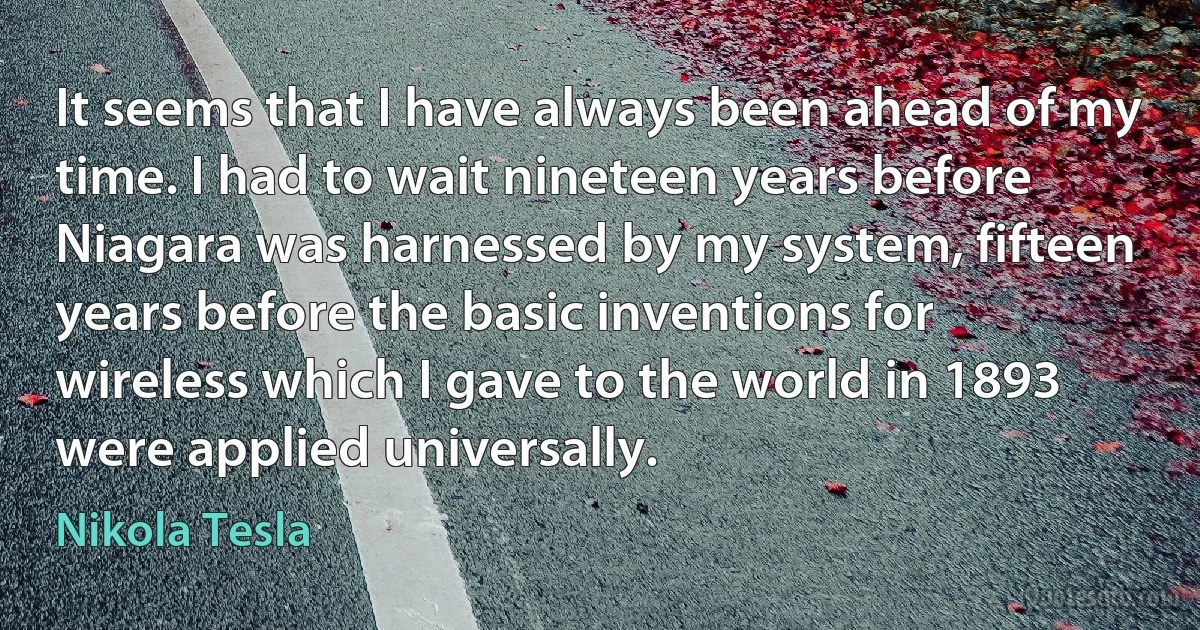 It seems that I have always been ahead of my time. I had to wait nineteen years before Niagara was harnessed by my system, fifteen years before the basic inventions for wireless which I gave to the world in 1893 were applied universally. (Nikola Tesla)