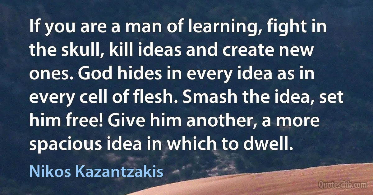 If you are a man of learning, fight in the skull, kill ideas and create new ones. God hides in every idea as in every cell of flesh. Smash the idea, set him free! Give him another, a more spacious idea in which to dwell. (Nikos Kazantzakis)