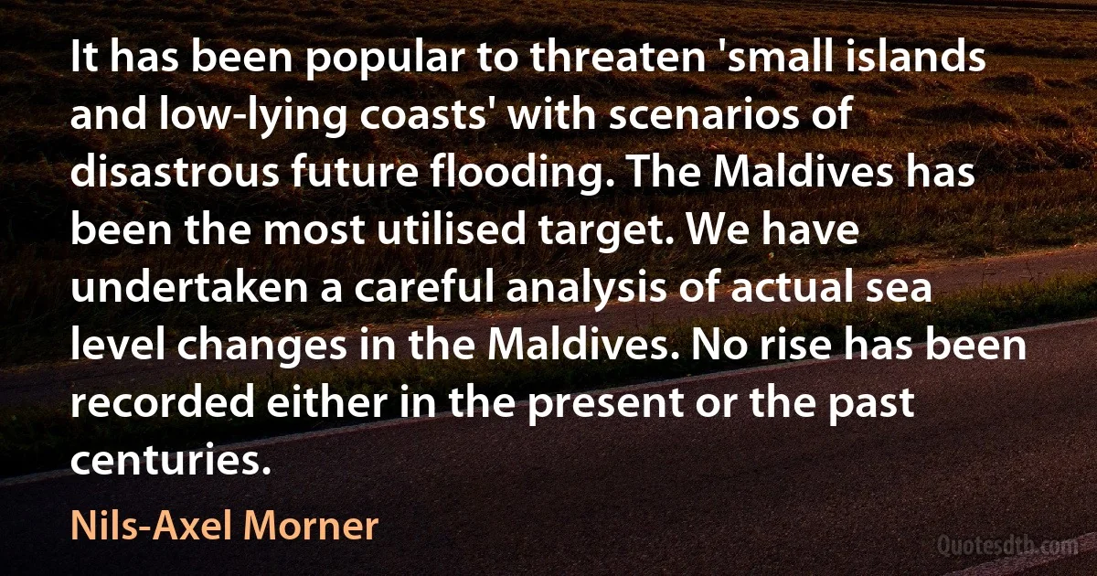 It has been popular to threaten 'small islands and low-lying coasts' with scenarios of disastrous future flooding. The Maldives has been the most utilised target. We have undertaken a careful analysis of actual sea level changes in the Maldives. No rise has been recorded either in the present or the past centuries. (Nils-Axel Morner)