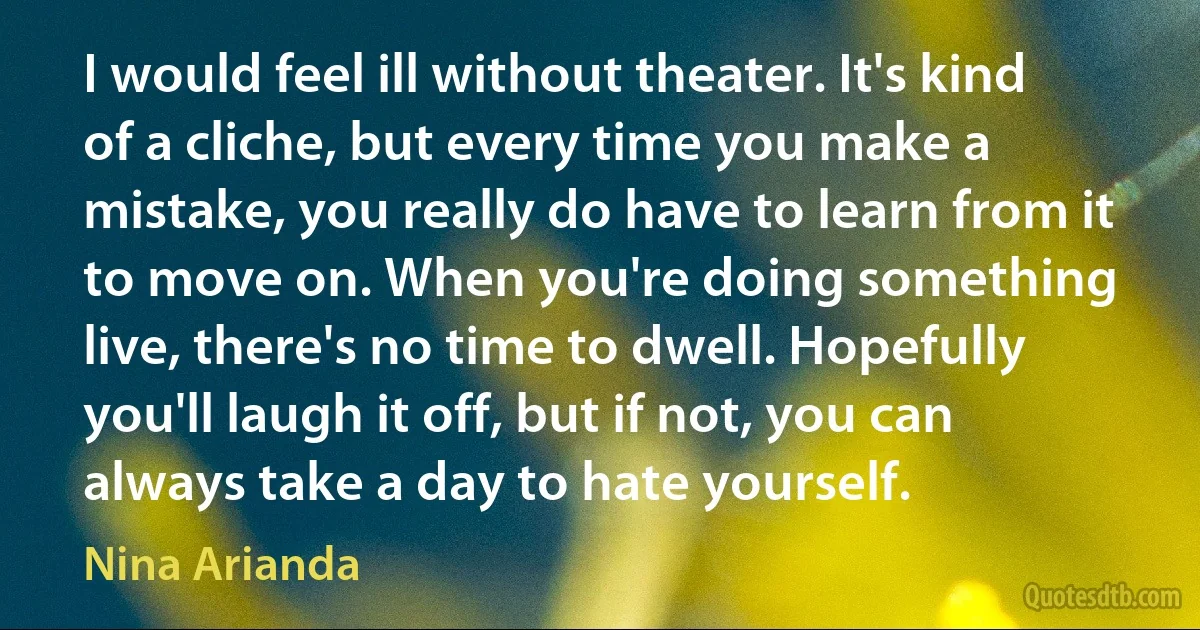 I would feel ill without theater. It's kind of a cliche, but every time you make a mistake, you really do have to learn from it to move on. When you're doing something live, there's no time to dwell. Hopefully you'll laugh it off, but if not, you can always take a day to hate yourself. (Nina Arianda)