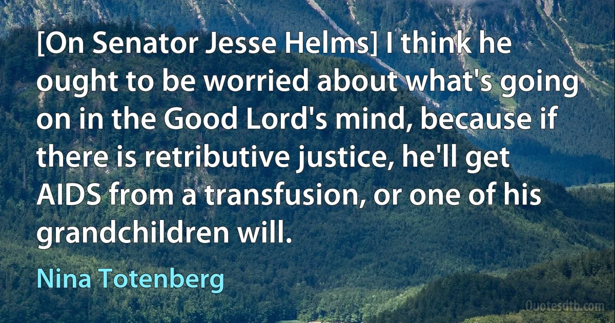 [On Senator Jesse Helms] I think he ought to be worried about what's going on in the Good Lord's mind, because if there is retributive justice, he'll get AIDS from a transfusion, or one of his grandchildren will. (Nina Totenberg)