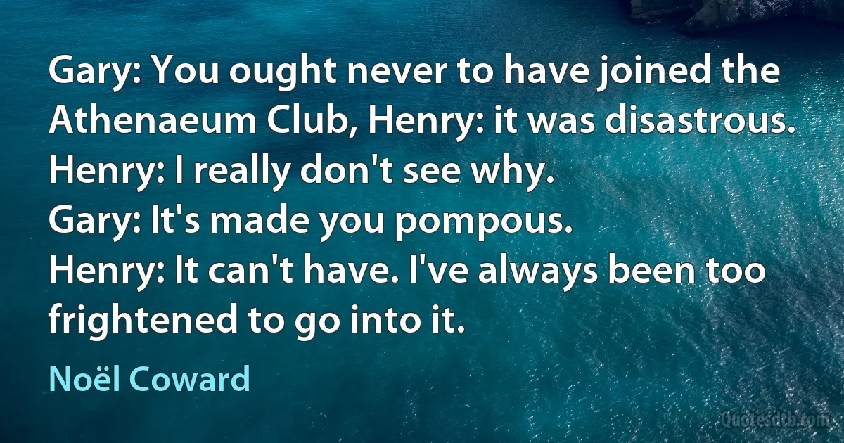 Gary: You ought never to have joined the Athenaeum Club, Henry: it was disastrous.
Henry: I really don't see why.
Gary: It's made you pompous.
Henry: It can't have. I've always been too frightened to go into it. (Noël Coward)