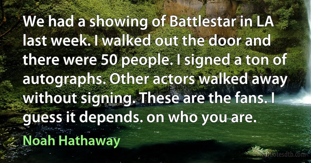 We had a showing of Battlestar in LA last week. I walked out the door and there were 50 people. I signed a ton of autographs. Other actors walked away without signing. These are the fans. I guess it depends. on who you are. (Noah Hathaway)