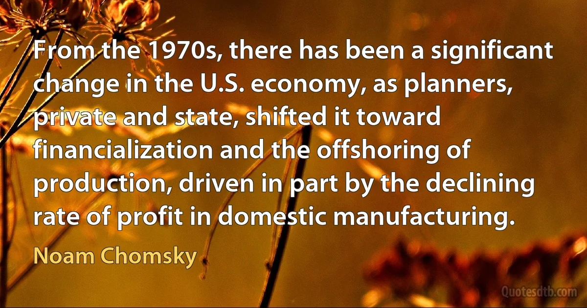 From the 1970s, there has been a significant change in the U.S. economy, as planners, private and state, shifted it toward financialization and the offshoring of production, driven in part by the declining rate of profit in domestic manufacturing. (Noam Chomsky)