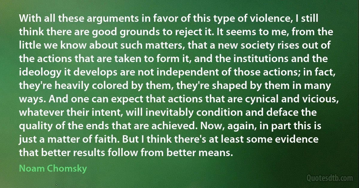 With all these arguments in favor of this type of violence, I still think there are good grounds to reject it. It seems to me, from the little we know about such matters, that a new society rises out of the actions that are taken to form it, and the institutions and the ideology it develops are not independent of those actions; in fact, they're heavily colored by them, they're shaped by them in many ways. And one can expect that actions that are cynical and vicious, whatever their intent, will inevitably condition and deface the quality of the ends that are achieved. Now, again, in part this is just a matter of faith. But I think there's at least some evidence that better results follow from better means. (Noam Chomsky)