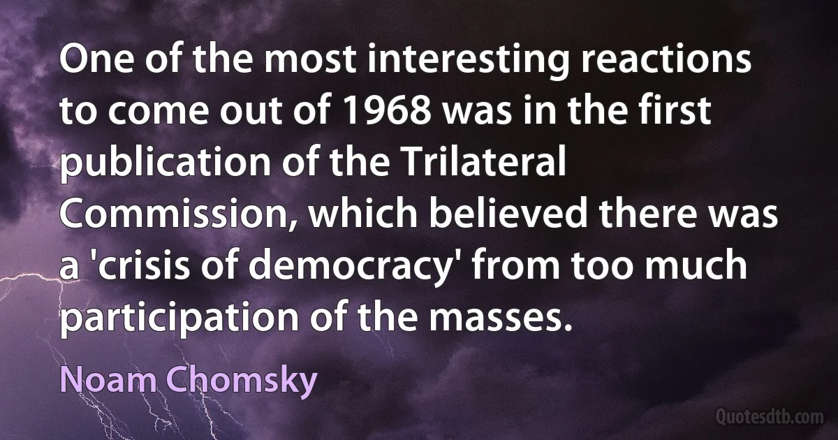 One of the most interesting reactions to come out of 1968 was in the first publication of the Trilateral Commission, which believed there was a 'crisis of democracy' from too much participation of the masses. (Noam Chomsky)