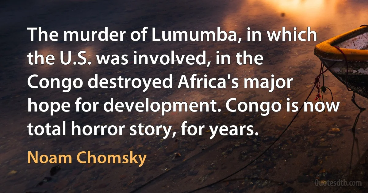 The murder of Lumumba, in which the U.S. was involved, in the Congo destroyed Africa's major hope for development. Congo is now total horror story, for years. (Noam Chomsky)