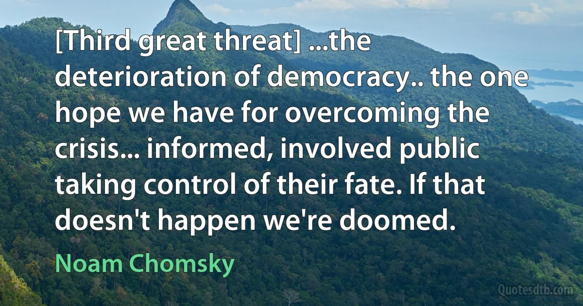 [Third great threat] ...the deterioration of democracy.. the one hope we have for overcoming the crisis... informed, involved public taking control of their fate. If that doesn't happen we're doomed. (Noam Chomsky)