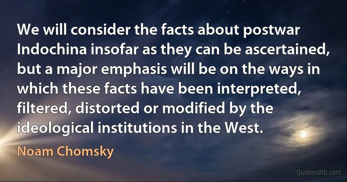 We will consider the facts about postwar Indochina insofar as they can be ascertained, but a major emphasis will be on the ways in which these facts have been interpreted, filtered, distorted or modified by the ideological institutions in the West. (Noam Chomsky)