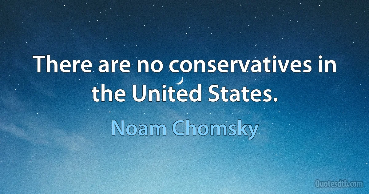 There are no conservatives in the United States. (Noam Chomsky)